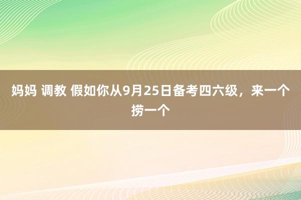 妈妈 调教 假如你从9月25日备考四六级，来一个捞一个