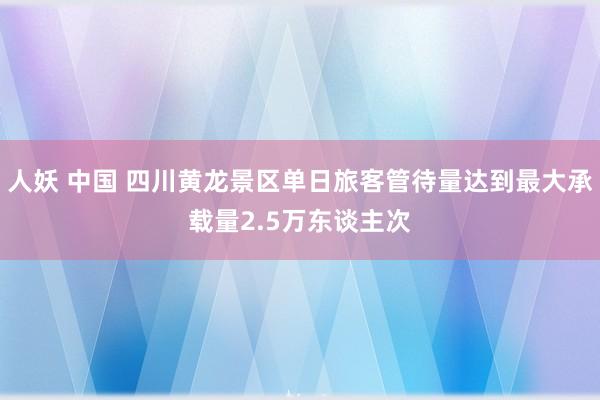 人妖 中国 四川黄龙景区单日旅客管待量达到最大承载量2.5万东谈主次