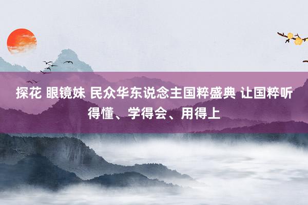 探花 眼镜妹 民众华东说念主国粹盛典 让国粹听得懂、学得会、用得上