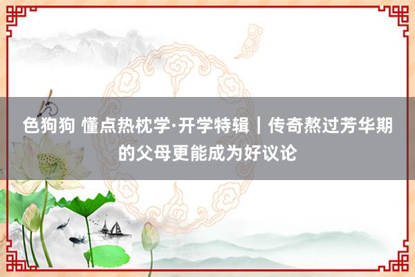 色狗狗 懂点热枕学·开学特辑｜传奇熬过芳华期的父母更能成为好议论