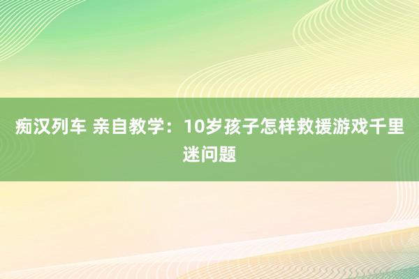 痴汉列车 亲自教学：10岁孩子怎样救援游戏千里迷问题