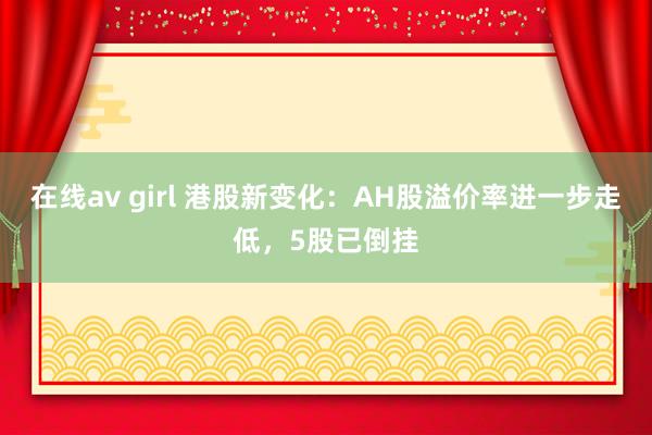 在线av girl 港股新变化：AH股溢价率进一步走低，5股已倒挂