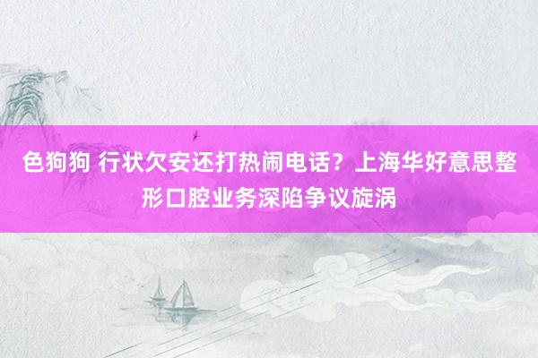 色狗狗 行状欠安还打热闹电话？上海华好意思整形口腔业务深陷争议旋涡