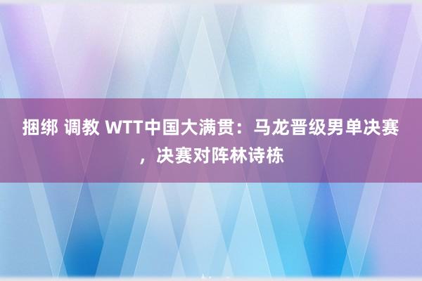 捆绑 调教 WTT中国大满贯：马龙晋级男单决赛，决赛对阵林诗栋