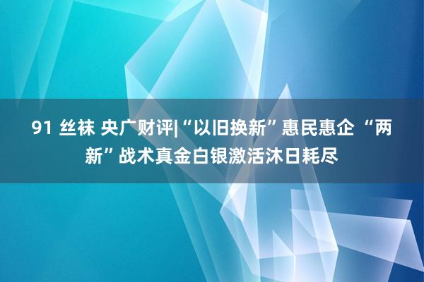 91 丝袜 央广财评|“以旧换新”惠民惠企 “两新”战术真金白银激活沐日耗尽