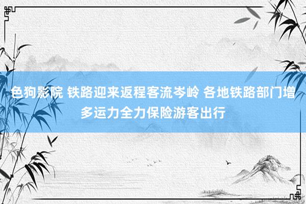 色狗影院 铁路迎来返程客流岑岭 各地铁路部门增多运力全力保险游客出行