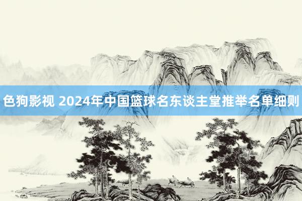 色狗影视 2024年中国篮球名东谈主堂推举名单细则