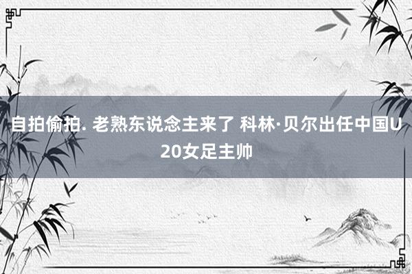 自拍偷拍. 老熟东说念主来了 科林·贝尔出任中国U20女足主帅