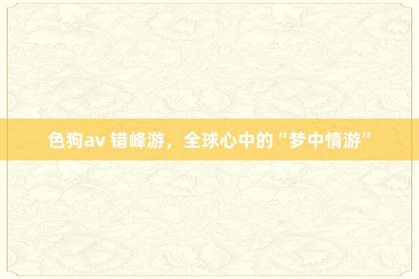 色狗av 错峰游，全球心中的“梦中情游”