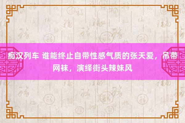 痴汉列车 谁能终止自带性感气质的张天爱，吊带网袜，演绎街头辣妹风