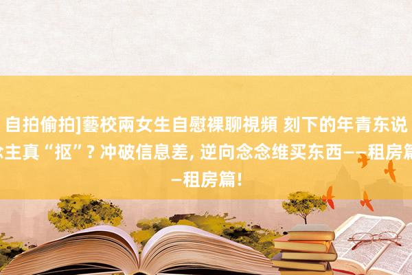 自拍偷拍]藝校兩女生自慰裸聊視頻 刻下的年青东说念主真“抠”? 冲破信息差， 逆向念念维买东西——租房篇!