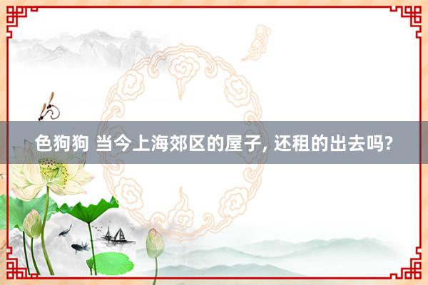 色狗狗 当今上海郊区的屋子， 还租的出去吗?