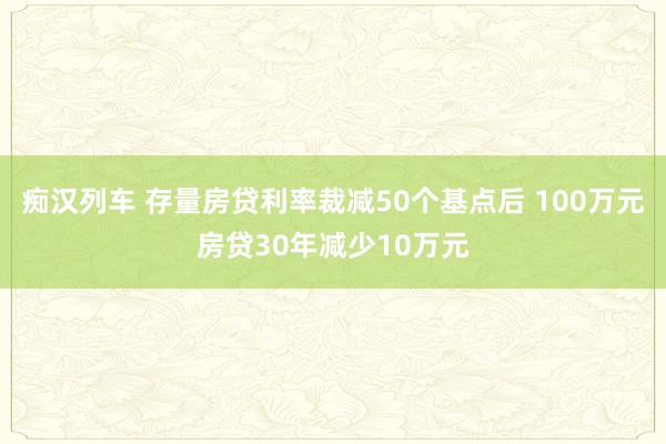 痴汉列车 存量房贷利率裁减50个基点后 100万元房贷30年减少10万元