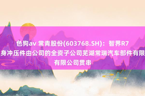 色狗av 常青股份(603768.SH)：智界R7的部分车身冲压件由公司的全资子公司芜湖常瑞汽车部件有限公司贯串