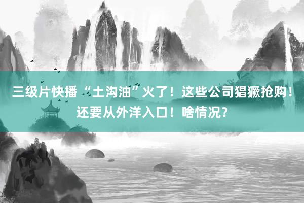 三级片快播 “土沟油”火了！这些公司猖獗抢购！还要从外洋入口！啥情况？