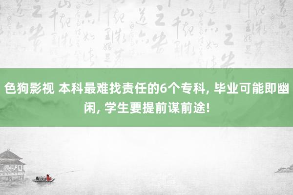 色狗影视 本科最难找责任的6个专科， 毕业可能即幽闲， 学生要提前谋前途!