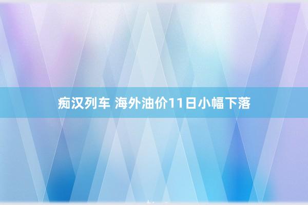 痴汉列车 海外油价11日小幅下落