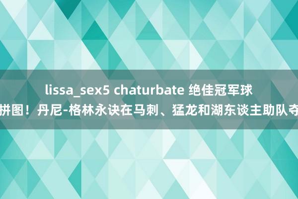 lissa_sex5 chaturbate 绝佳冠军球队拼图！丹尼-格林永诀在马刺、猛龙和湖东谈主助队夺冠