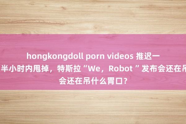 hongkongdoll porn videos 推迟一小时发布、半小时内甩掉，特斯拉“We，Robot ”发布会还在吊什么胃口？