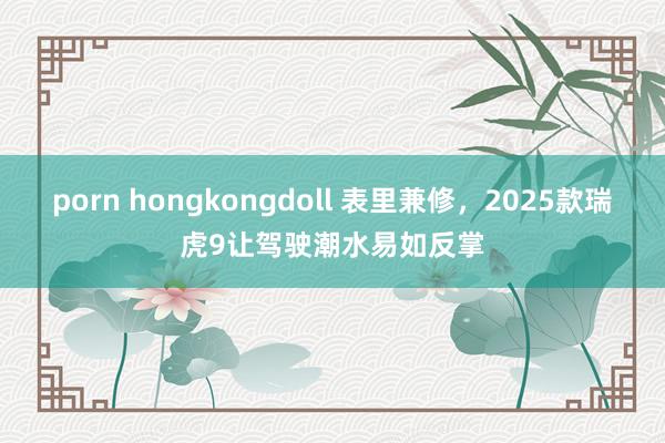 porn hongkongdoll 表里兼修，2025款瑞虎9让驾驶潮水易如反掌