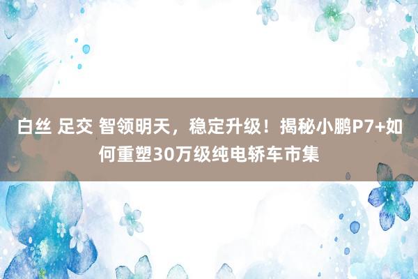 白丝 足交 智领明天，稳定升级！揭秘小鹏P7+如何重塑30万级纯电轿车市集