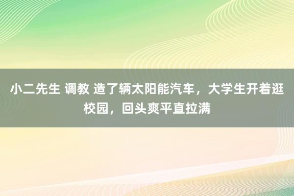 小二先生 调教 造了辆太阳能汽车，大学生开着逛校园，回头爽平直拉满