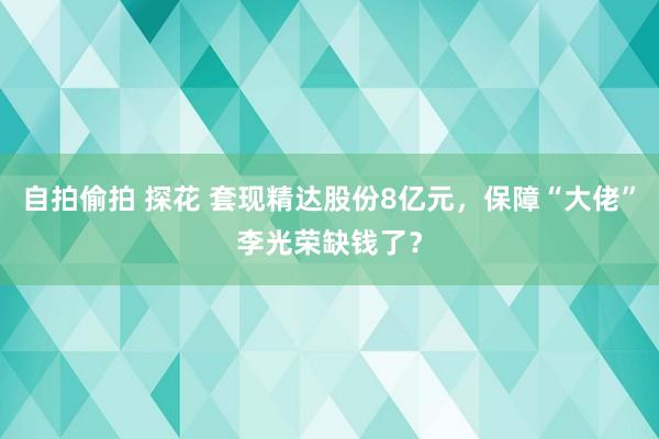 自拍偷拍 探花 套现精达股份8亿元，保障“大佬”李光荣缺钱了？