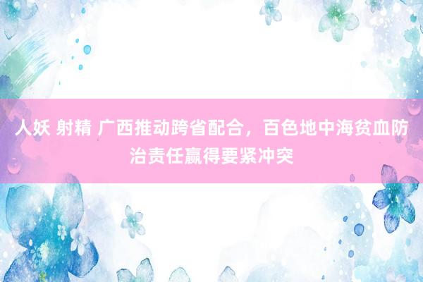 人妖 射精 广西推动跨省配合，百色地中海贫血防治责任赢得要紧冲突