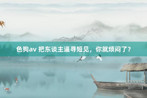 色狗av 把东谈主逼寻短见，你就烦闷了？