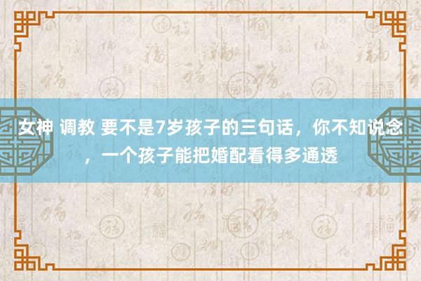 女神 调教 要不是7岁孩子的三句话，你不知说念，一个孩子能把婚配看得多通透