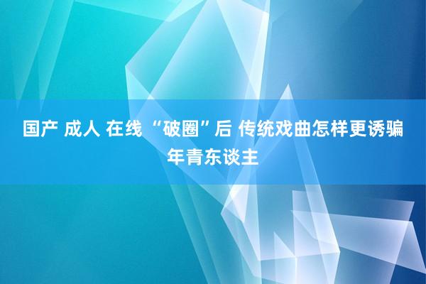 国产 成人 在线 “破圈”后 传统戏曲怎样更诱骗年青东谈主