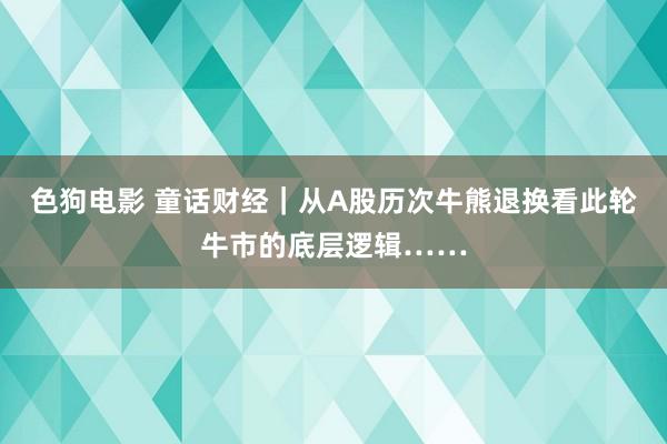 色狗电影 童话财经｜从A股历次牛熊退换看此轮牛市的底层逻辑……