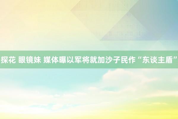 探花 眼镜妹 媒体曝以军将就加沙子民作“东谈主盾”