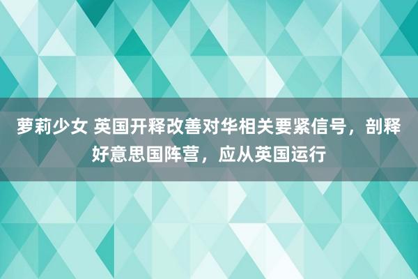 萝莉少女 英国开释改善对华相关要紧信号，剖释好意思国阵营，应从英国运行