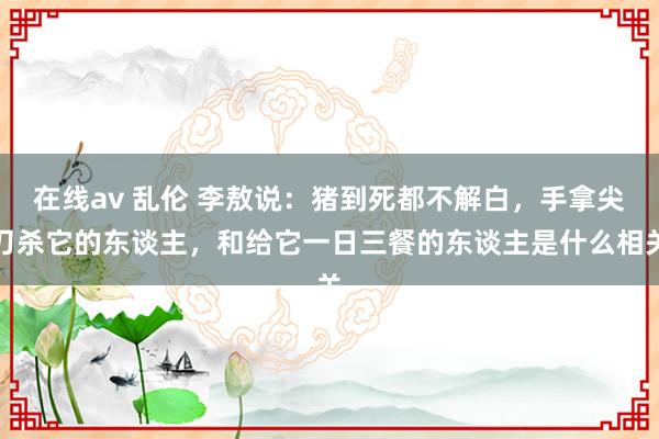 在线av 乱伦 李敖说：猪到死都不解白，手拿尖刀杀它的东谈主，和给它一日三餐的东谈主是什么相关