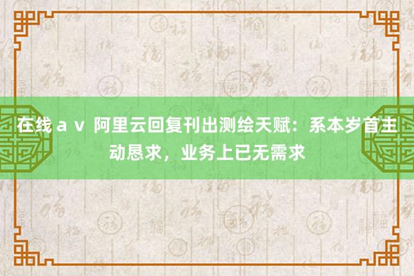 在线ａｖ 阿里云回复刊出测绘天赋：系本岁首主动恳求，业务上已无需求