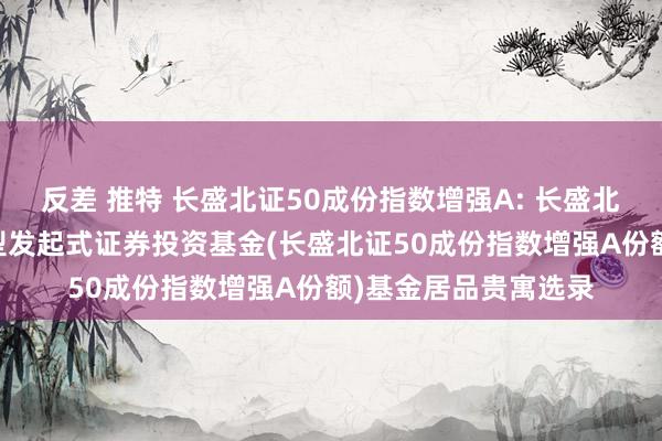 反差 推特 长盛北证50成份指数增强A: 长盛北证50成份指数增强型发起式证券投资基金(长盛北证50成份指数增强A份额)基金居品贵寓选录