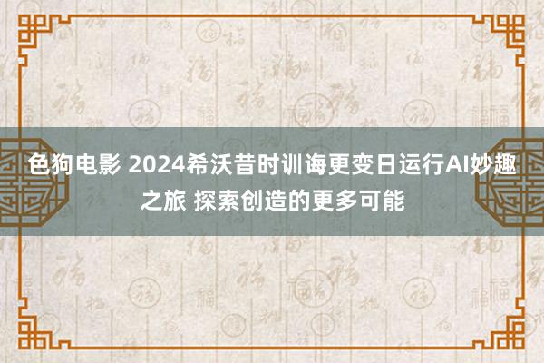 色狗电影 2024希沃昔时训诲更变日运行AI妙趣之旅 探索创造的更多可能