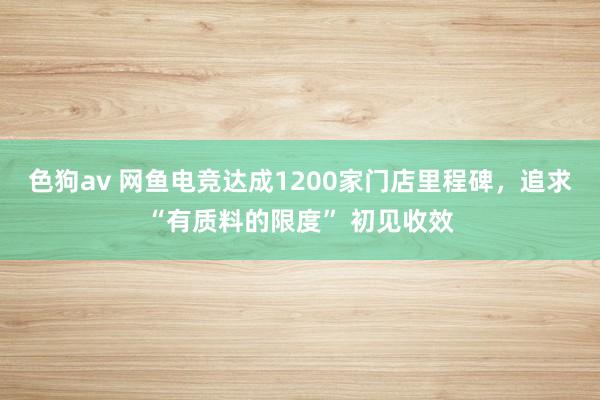 色狗av 网鱼电竞达成1200家门店里程碑，追求“有质料的限度” 初见收效