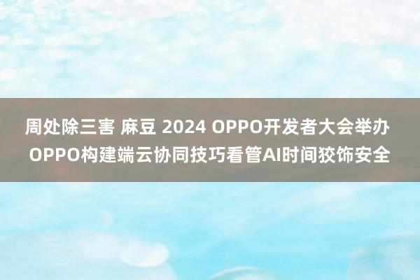 周处除三害 麻豆 2024 OPPO开发者大会举办 OPPO构建端云协同技巧看管AI时间狡饰安全