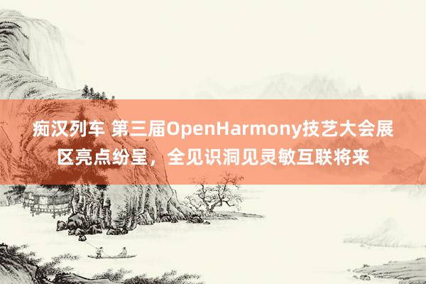 痴汉列车 第三届OpenHarmony技艺大会展区亮点纷呈，全见识洞见灵敏互联将来