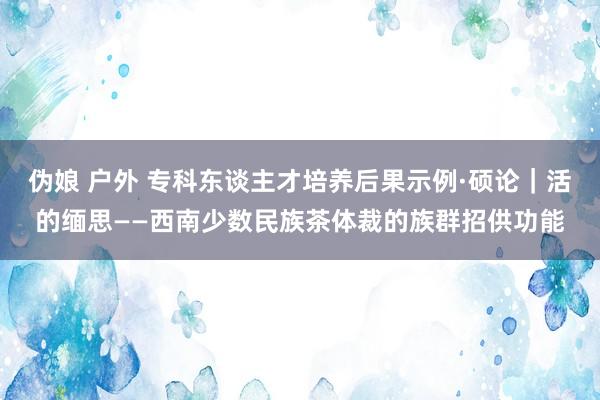 伪娘 户外 专科东谈主才培养后果示例·硕论｜活的缅思——西南少数民族茶体裁的族群招供功能