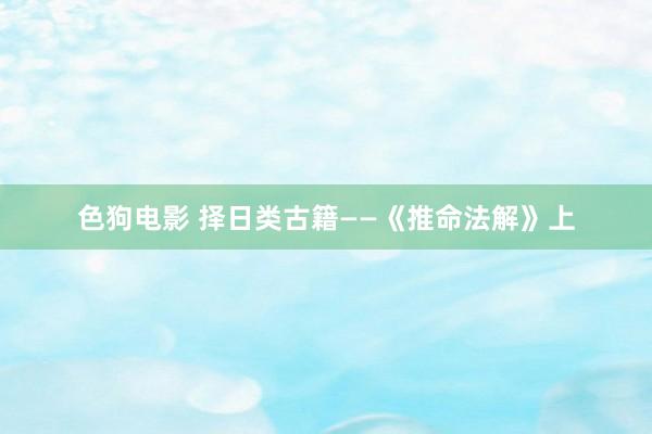 色狗电影 择日类古籍——《推命法解》上