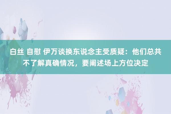 白丝 自慰 伊万谈换东说念主受质疑：他们总共不了解真确情况，要阐述场上方位决定