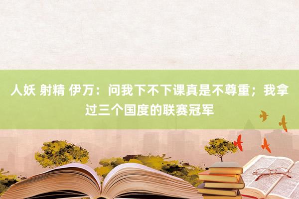 人妖 射精 伊万：问我下不下课真是不尊重；我拿过三个国度的联赛冠军