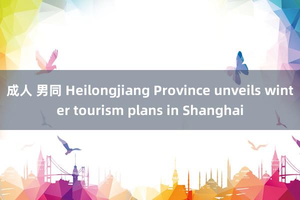 成人 男同 Heilongjiang Province unveils winter tourism plans in Shanghai