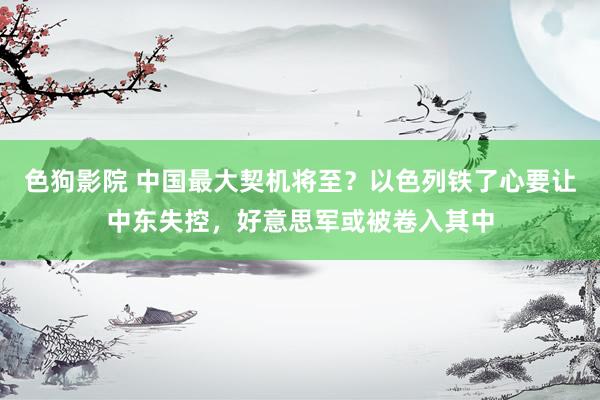 色狗影院 中国最大契机将至？以色列铁了心要让中东失控，好意思军或被卷入其中