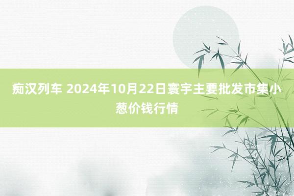 痴汉列车 2024年10月22日寰宇主要批发市集小葱价钱行情