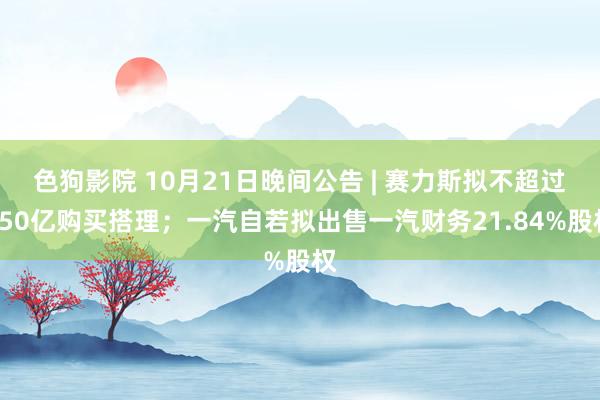 色狗影院 10月21日晚间公告 | 赛力斯拟不超过150亿购买搭理；一汽自若拟出售一汽财务21.84%股权