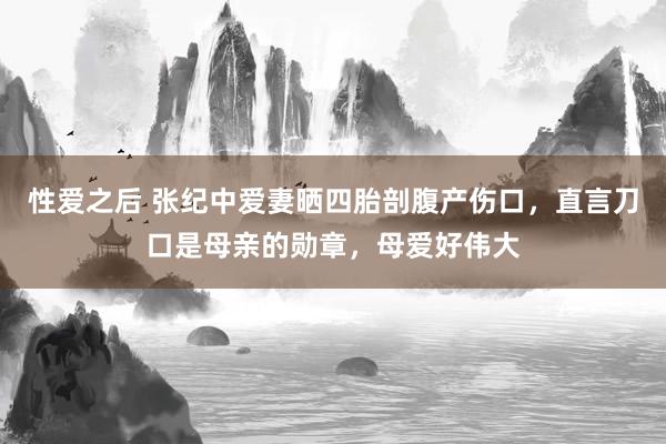 性爱之后 张纪中爱妻晒四胎剖腹产伤口，直言刀口是母亲的勋章，母爱好伟大